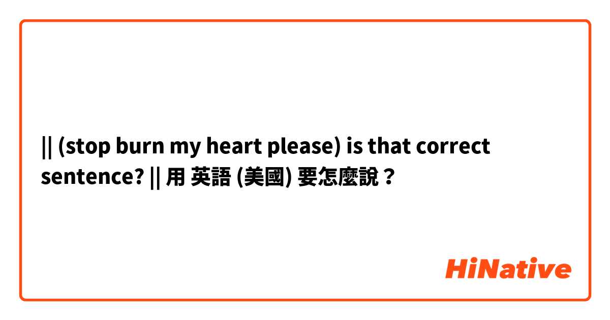 || (stop burn my heart please) is that correct sentence? ||用 英語 (美國) 要怎麼說？