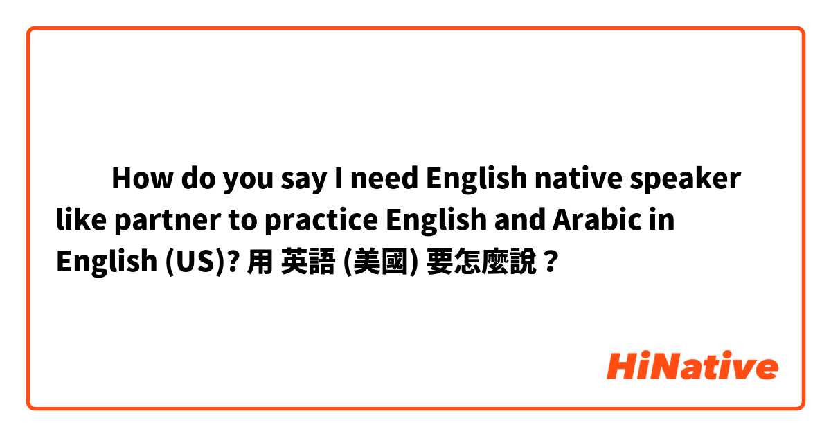 ​​How do you say I need English native speaker like partner to practice English and Arabic  in English (US)?用 英語 (美國) 要怎麼說？