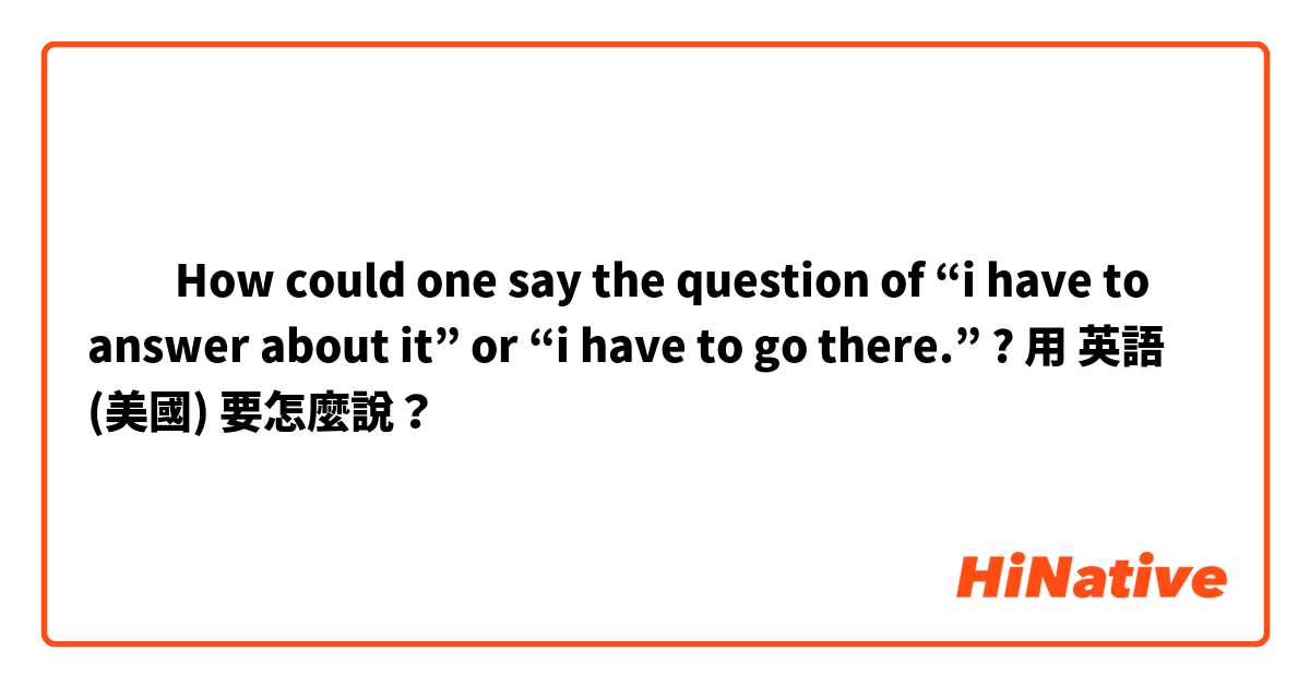 ​‎How could one say the question of “i have to answer about it” or “i have to go there.” ?用 英語 (美國) 要怎麼說？