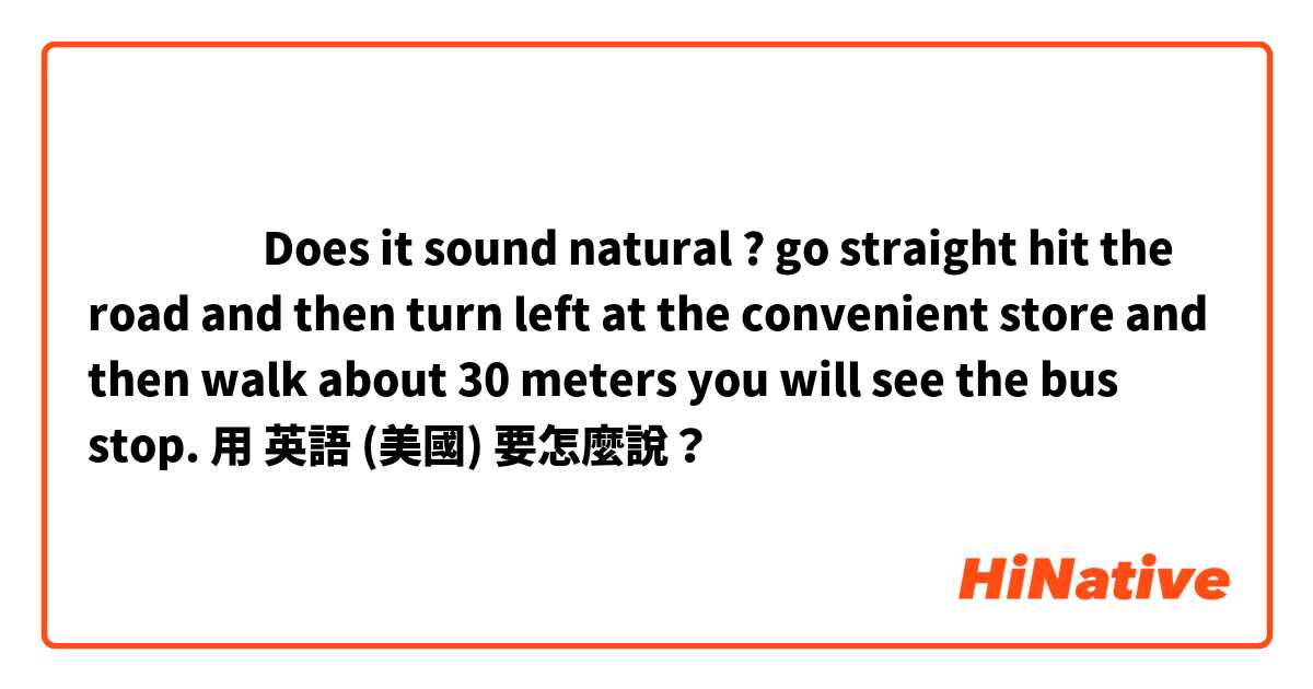 ‎‎‎‎Does it sound natural ? 
go straight hit the road and then turn left at the convenient store and then walk about 30 meters you will see the bus stop.用 英語 (美國) 要怎麼說？