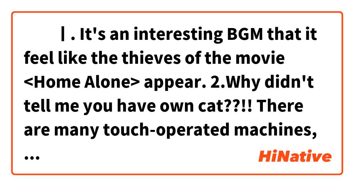 ‎‎ㅣ. It's an interesting BGM that it feel like the thieves of the movie <Home Alone> appear. 
2.Why didn't tell me you have own cat??!! There are many touch-operated machines, these days.. So I'm scared of her toebeans.🐾

Please correct me naturally🙏