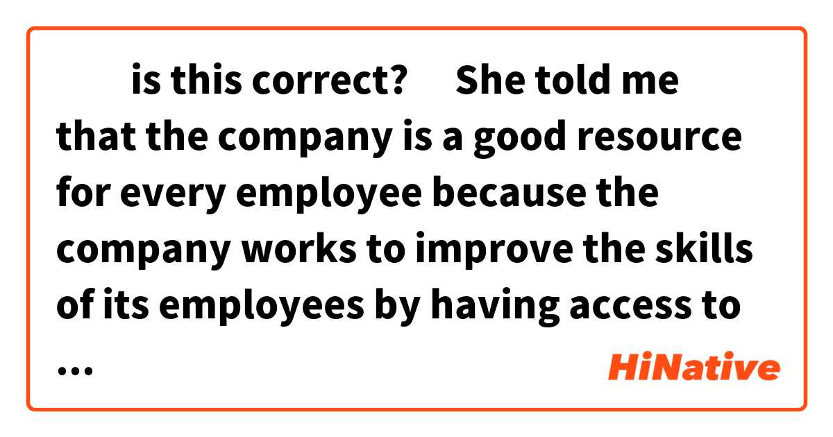‎‎is this correct?
‎She told me that the company is a good resource for
 every employee because the company works to improve the skills of its employees by having access to learning and development opportunities  as well as promoting a positive working relationship with colleagues that allow sharing information, experiences and abilities 
