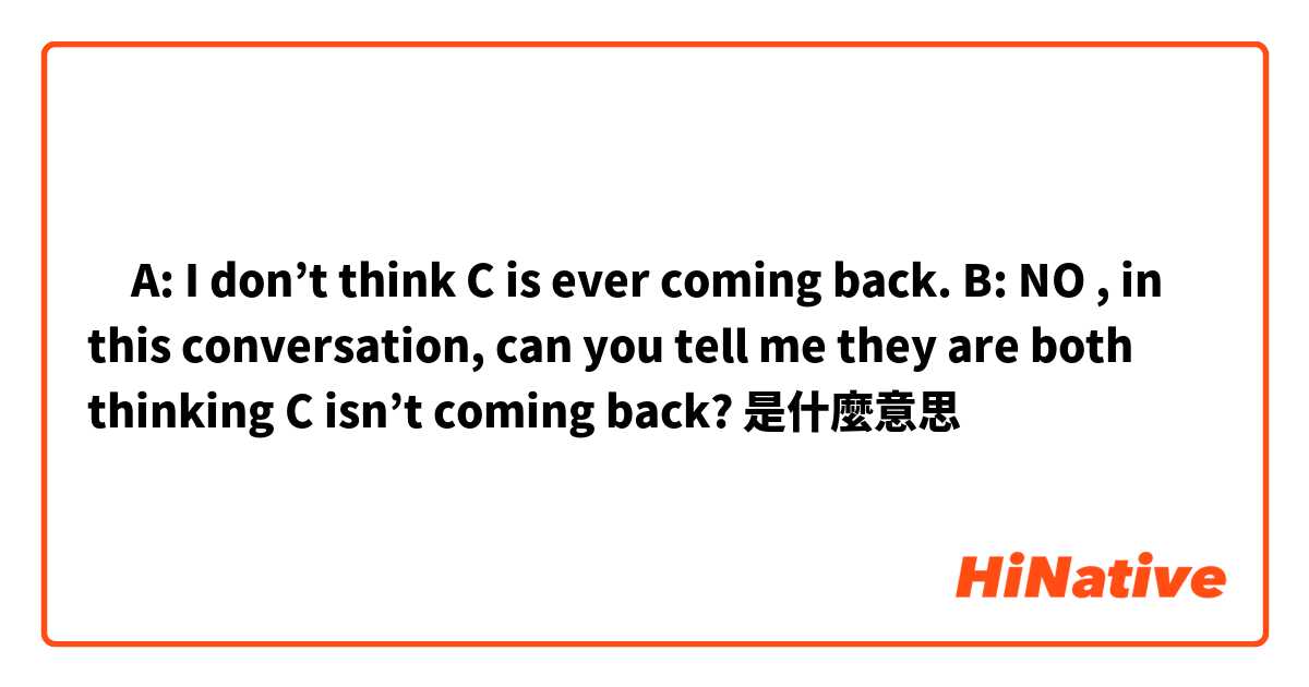 ‎A: I don’t think C is ever coming back. B: NO , in this conversation, can you tell me they are both thinking C isn’t coming back?是什麼意思