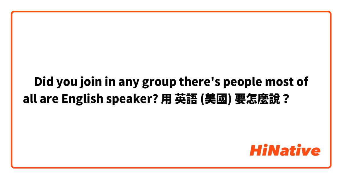 ‎Did you join in any group there's people most of all are English speaker?用 英語 (美國) 要怎麼說？
