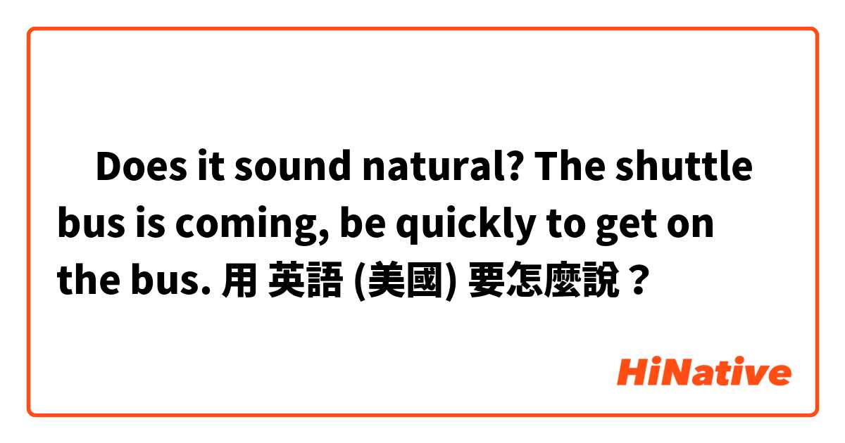 ‎Does it sound natural? 
The shuttle bus is coming,  be quickly to get on the bus.用 英語 (美國) 要怎麼說？