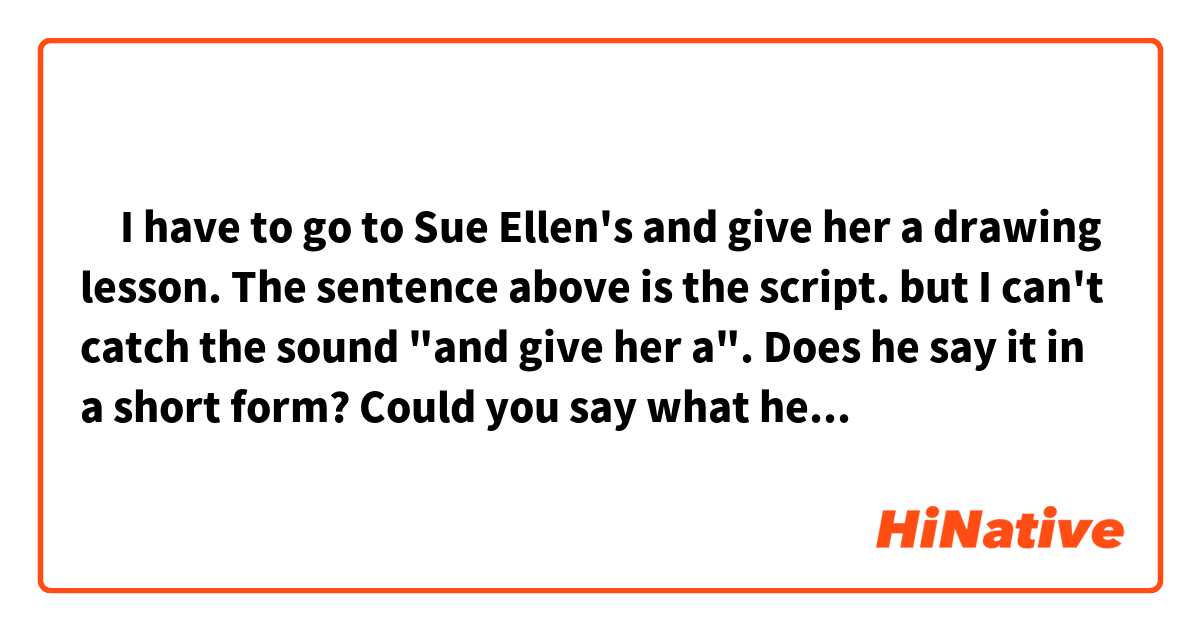 ‎I have to go to Sue Ellen's and give her a drawing lesson.

The sentence above is the script.

but I can't catch the sound "and give her a".

Does he say it in a short form?

Could you say what he says just like him slowly?  The sound is different from I know.

Can you help me to pronounce like that?

