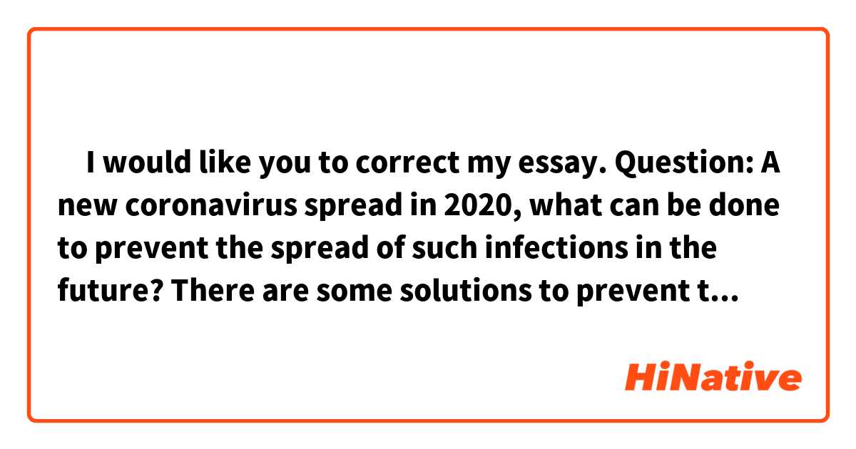 ‎I would like you to correct my essay.

Question: A new coronavirus spread in 2020, what can be done to prevent the spread of such infections in the future?



There are some solutions to prevent the spread of infectious disease like the novel coronavirus. Countries should copy other countries’ strategy.

To begin with, shortly after a novel virus spreads in other countries, government should implement immigration restrictions of visitors from other countries, like Taiwan did this time.

Moreover, government should enforce a law that prohibits people from going out, like in New Zealand. It is because there is no such laws in Japan now and the government has declared a state of emergency several times, but some people have ignored it and often hang out.