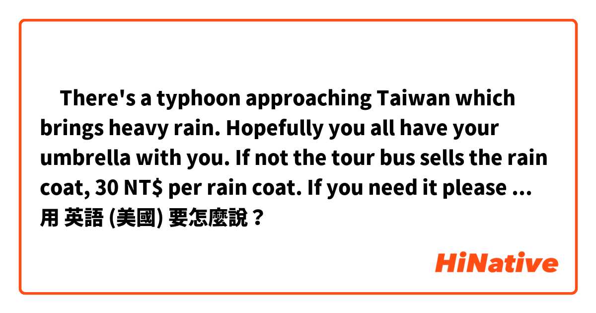 ‎There's a typhoon approaching Taiwan which brings heavy rain. Hopefully you all have your umbrella with you. If not the tour  bus sells the rain coat, 30 NT$ per rain coat.  If you need it please ask our driver directly.用 英語 (美國) 要怎麼說？
