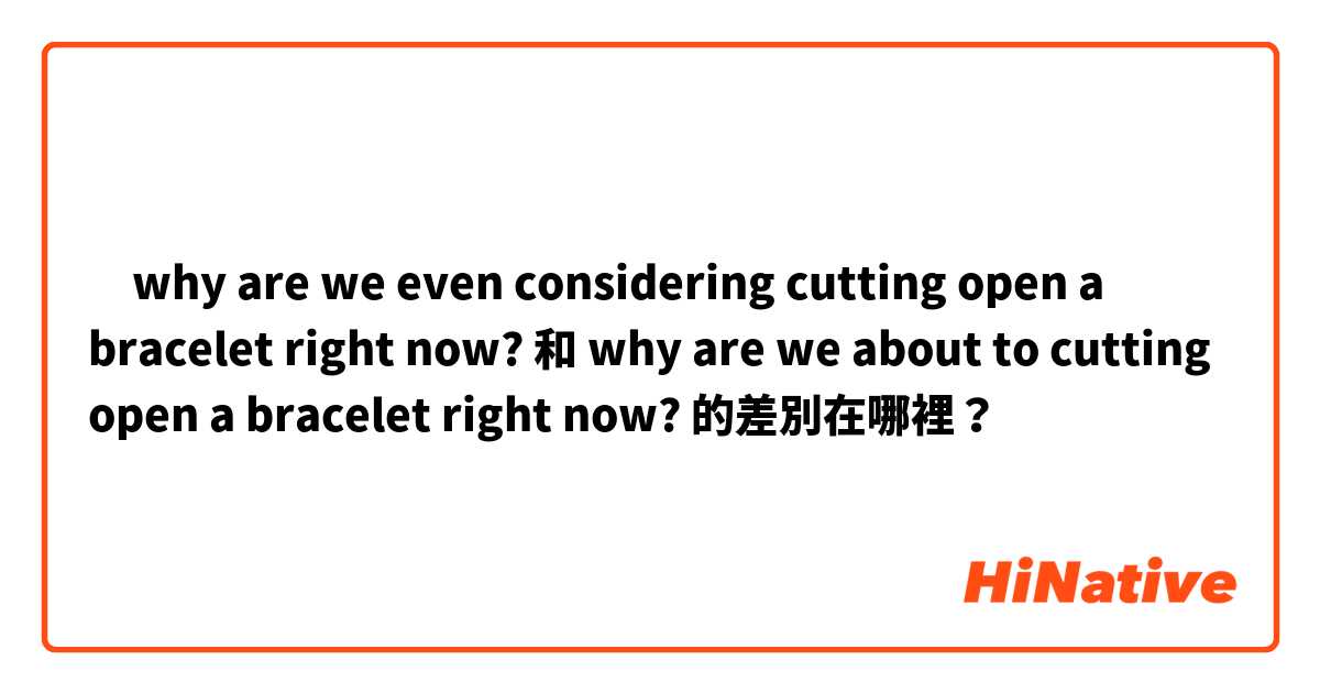 ‎why are we even considering cutting open a bracelet right now?  和  why are we about to cutting open a bracelet right now? 的差別在哪裡？