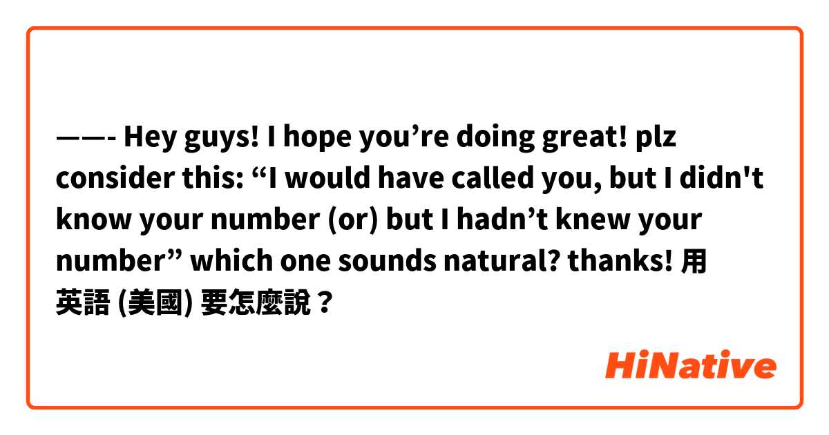 ——- Hey guys! I hope you’re doing great! plz consider this: “I would have called you, but I didn't know your number (or) but I hadn’t knew your number” which one sounds natural? thanks! 用 英語 (美國) 要怎麼說？