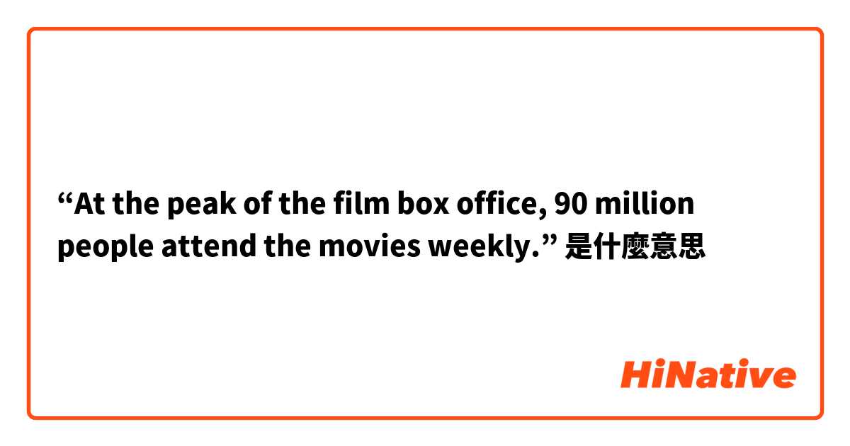 “At the peak of the film box office, 90 million people attend the movies weekly.”是什麼意思