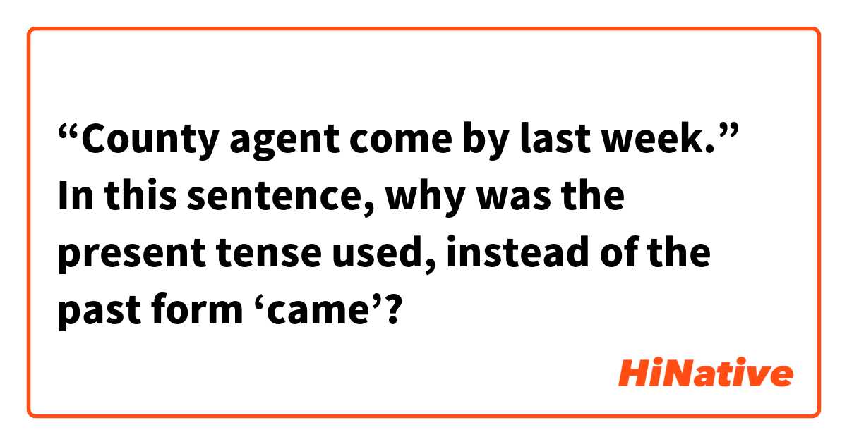 “County agent come by last week.”
In this sentence, why was the present tense used, instead of the past form ‘came’?