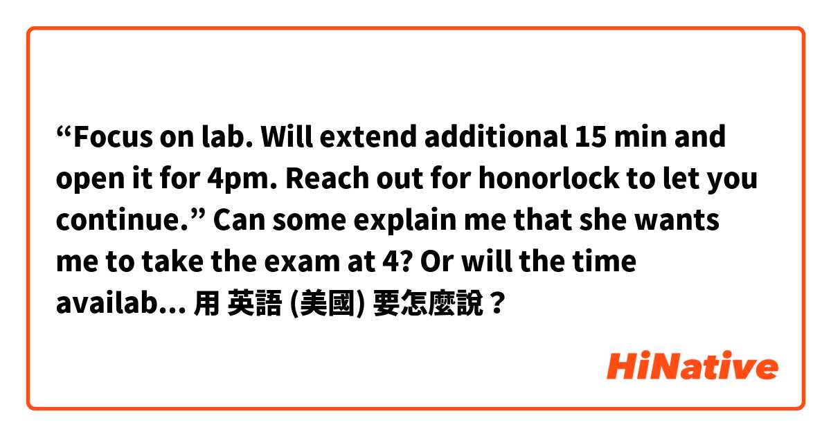 “Focus on lab. Will extend additional 15 min and open it for 4pm. Reach out for honorlock to let you continue.” Can some explain me that she wants me to take the exam at 4? Or will the time available at 4? 用 英語 (美國) 要怎麼說？