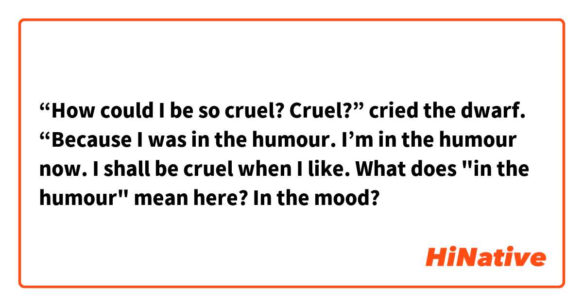 “How could I be so cruel? Cruel?” cried the dwarf. “Because I was in the humour. I’m in the humour now. I shall be cruel when I like. What does "in the humour" mean here? In the mood?