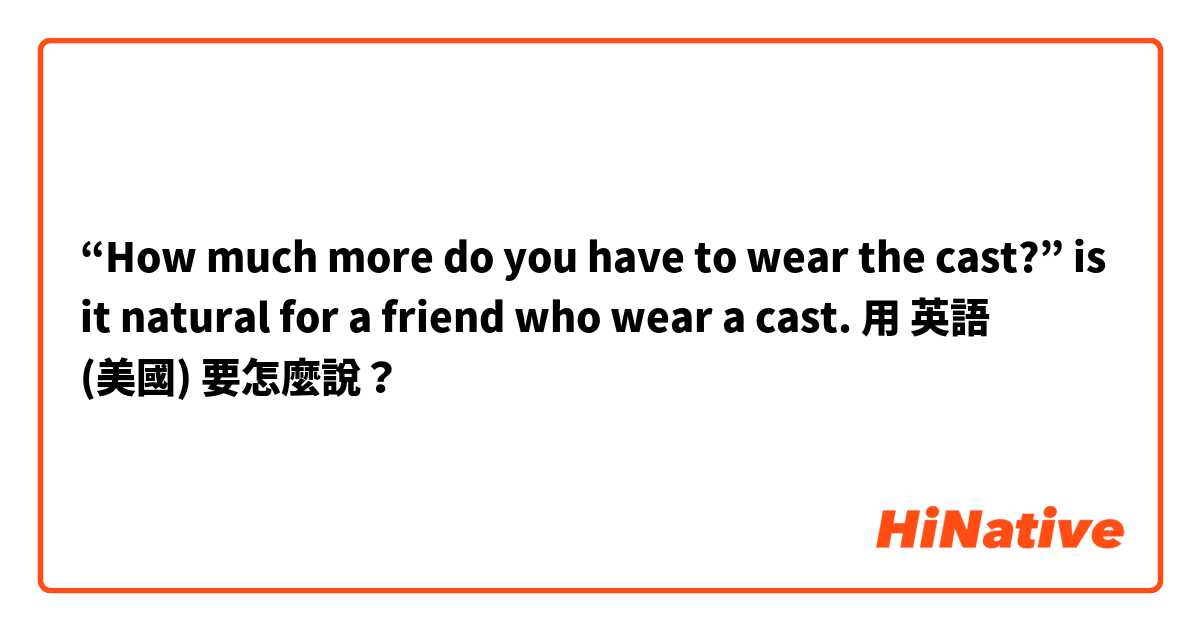 “How much more do you have to wear the cast?” is it natural for a friend who wear a cast.用 英語 (美國) 要怎麼說？