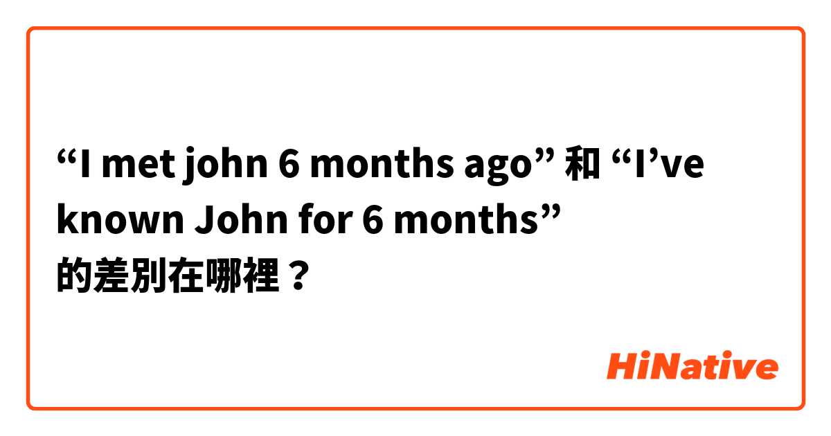 “I met john 6 months ago”  和  “I’ve known John for 6 months” 的差別在哪裡？