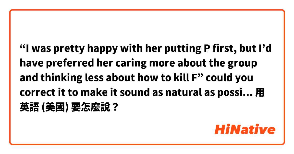 “I was pretty happy with her putting P first, but I’d have preferred her caring more about the group and thinking less about how to kill F” could you correct it to make it sound as natural as possible please? I’m talking about a book’s character用 英語 (美國) 要怎麼說？