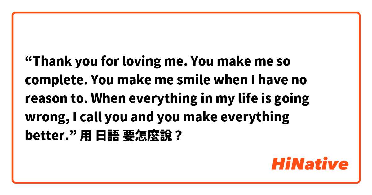 “Thank you for loving me. You make me so complete. You make me smile when I have no reason to. When everything in my life is going wrong, I call you and you make everything better.”用 日語 要怎麼說？