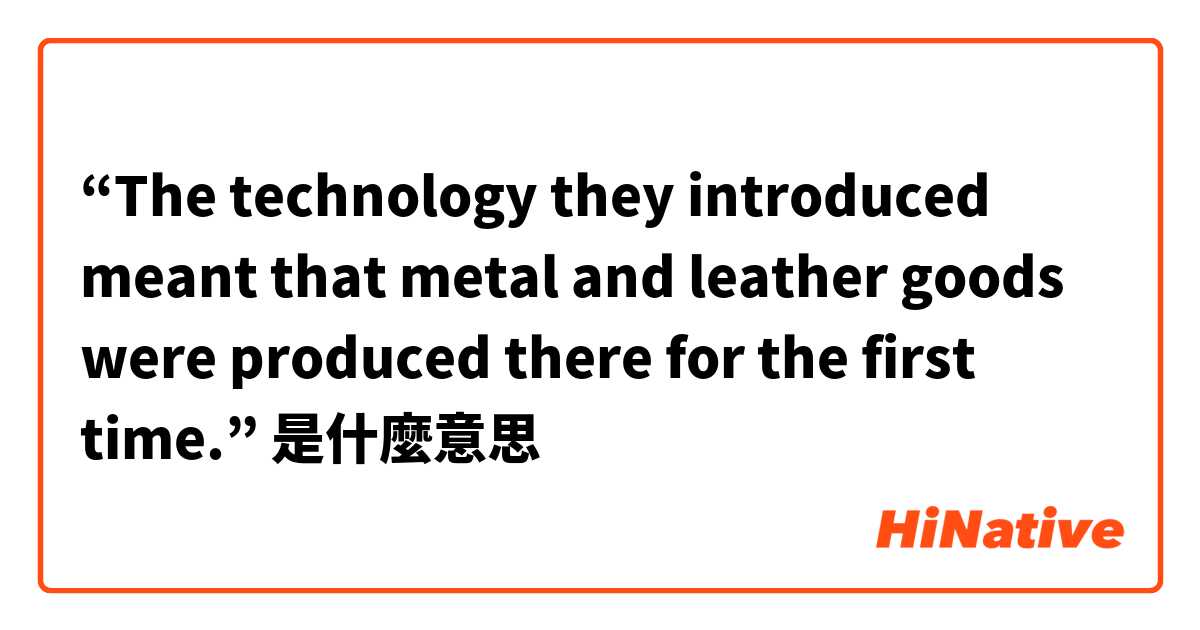 “The technology they introduced meant that metal and leather goods were produced there for the first time.”是什麼意思