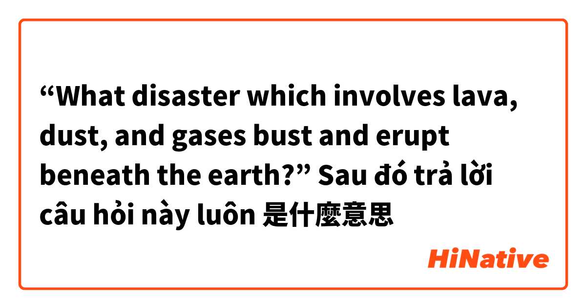 “What disaster which involves lava, dust, and gases bust and erupt beneath the earth?” Sau đó trả lời câu hỏi này luôn 🙏🏻是什麼意思