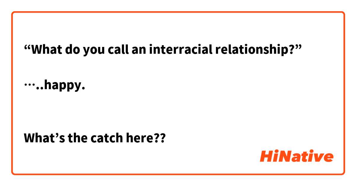 “What do you call an interracial relationship?” 

…..happy. 


What’s the catch here?? 