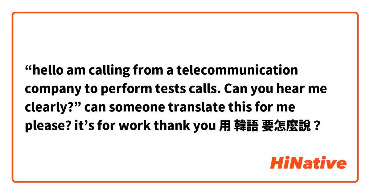 “hello am calling from a telecommunication company to perform tests calls. Can you hear me clearly?” can someone translate this for me please? it’s for work thank you 😘😘😘用 韓語 要怎麼說？