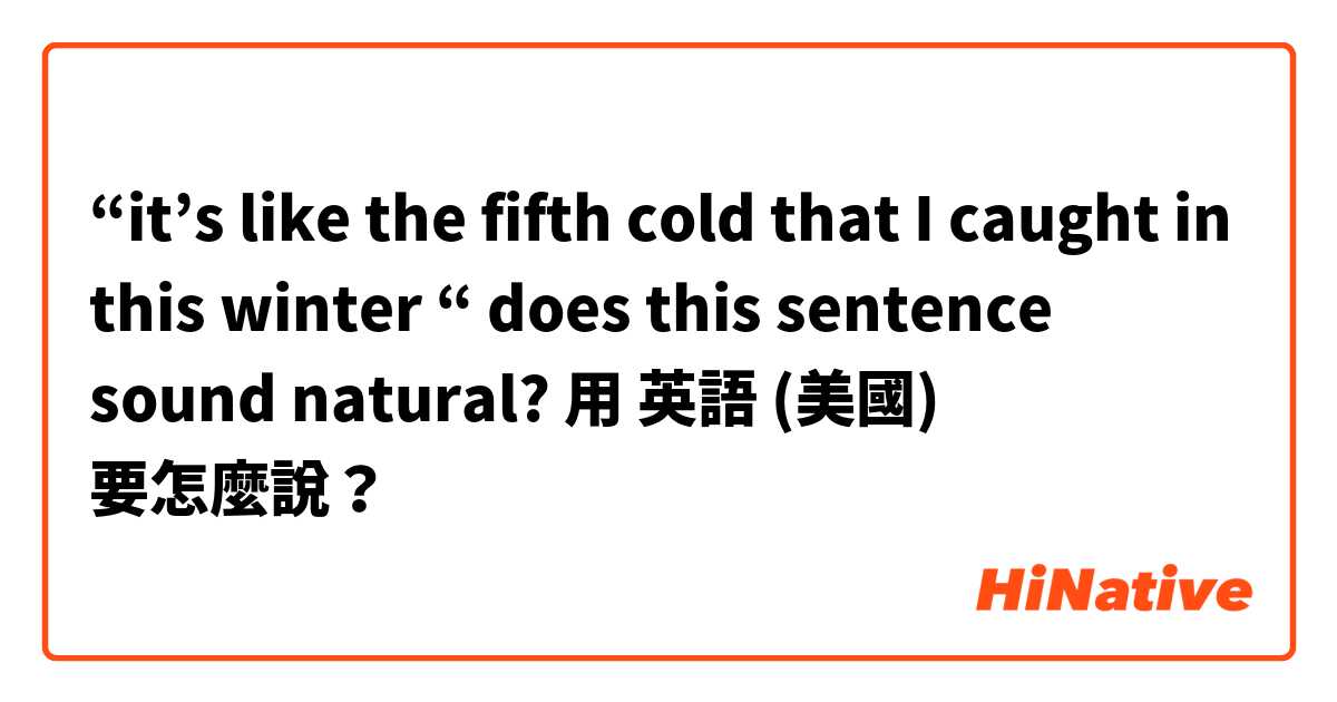 “it’s like the fifth cold that I caught in this winter “ does this sentence sound natural?用 英語 (美國) 要怎麼說？