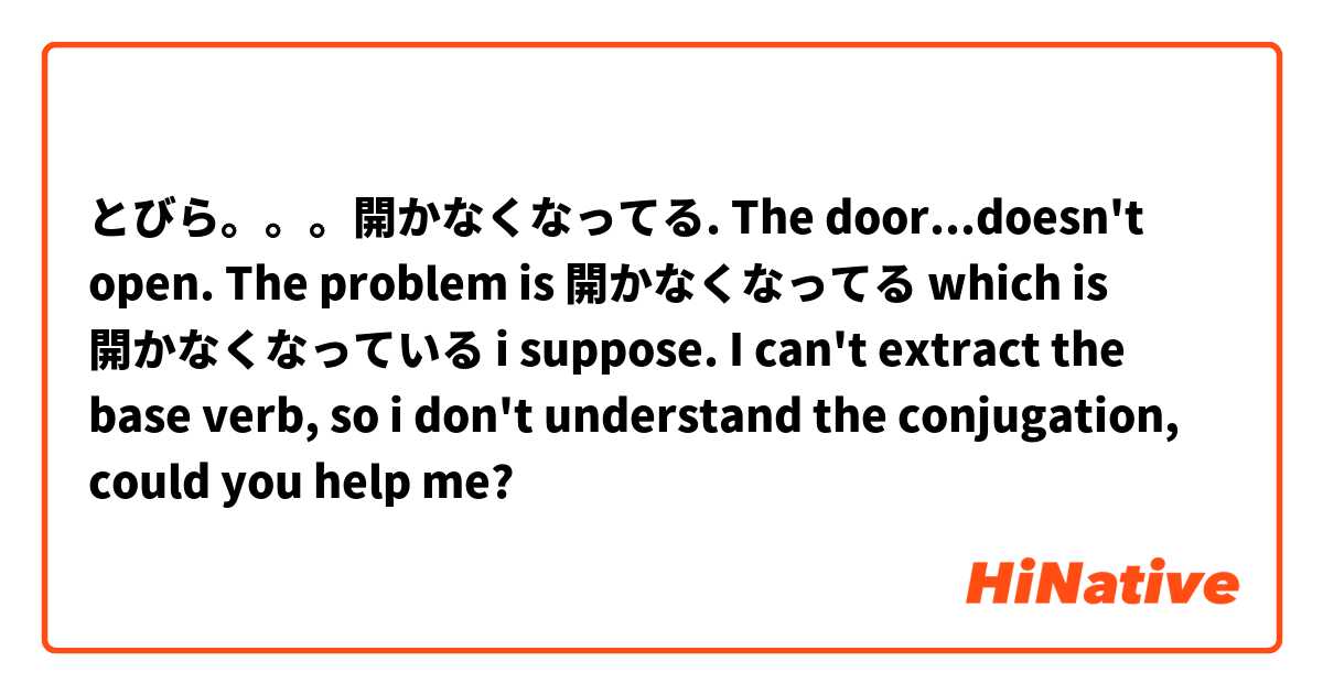 とびら。。。開かなくなってる.  The door...doesn't open. 
The problem is 開かなくなってる which is 開かなくなっている i suppose. I can't extract the base verb, so i don't understand the conjugation, could you help me?
