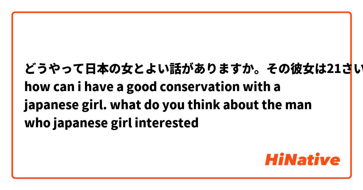 どうやって日本の女とよい話がありますか。その彼女は21さいです。
how can i have a good conservation with a japanese girl. what do you think  about the man who japanese girl interested 