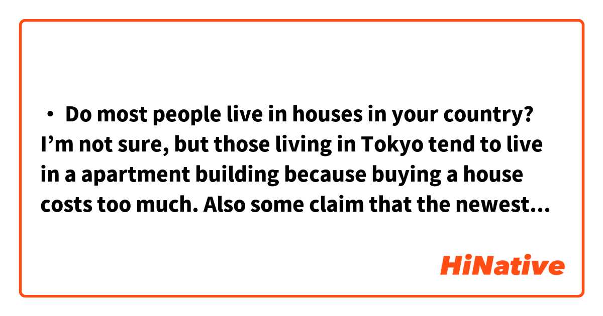・	Do most people live in houses in your country?
I’m not sure, but those living in Tokyo tend to live in a apartment building because buying a house costs too much. Also some claim that the newest flats have a large number of facilities including a gym and a convenience store, so it is more convenient to live in.

Please correct this 🙇‍♂️