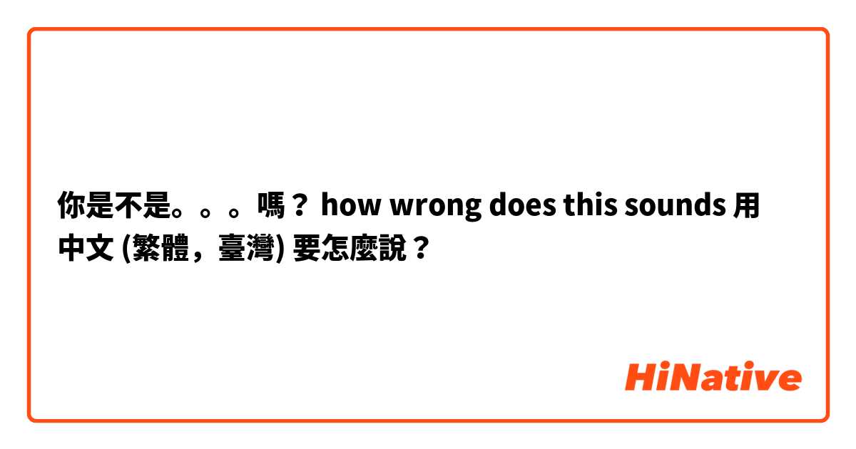你是不是。。。嗎？
how wrong does this sounds用 中文 (繁體，臺灣) 要怎麼說？