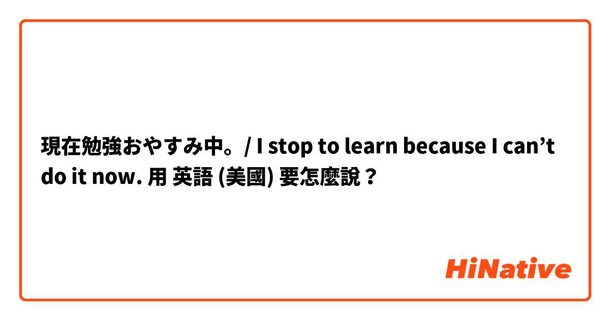 現在勉強おやすみ中。/ I stop to learn because I can’t do it now.用 英語 (美國) 要怎麼說？