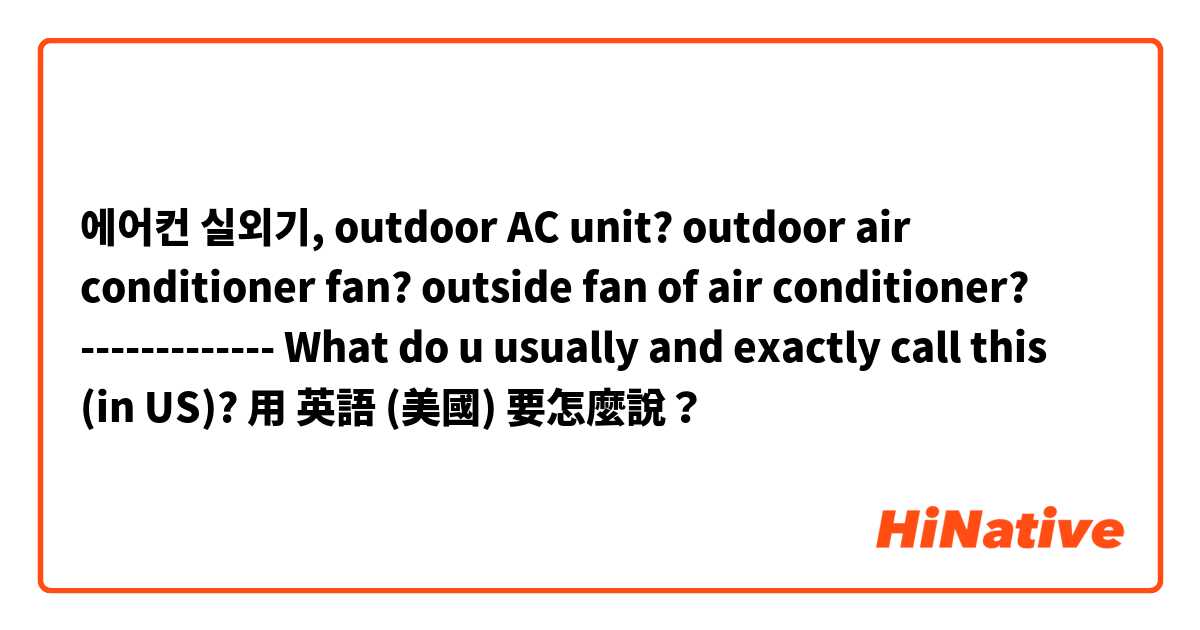 에어컨 실외기, outdoor AC unit? outdoor air conditioner fan? outside fan of air conditioner? ------------- What do u usually and exactly call this (in US)?用 英語 (美國) 要怎麼說？