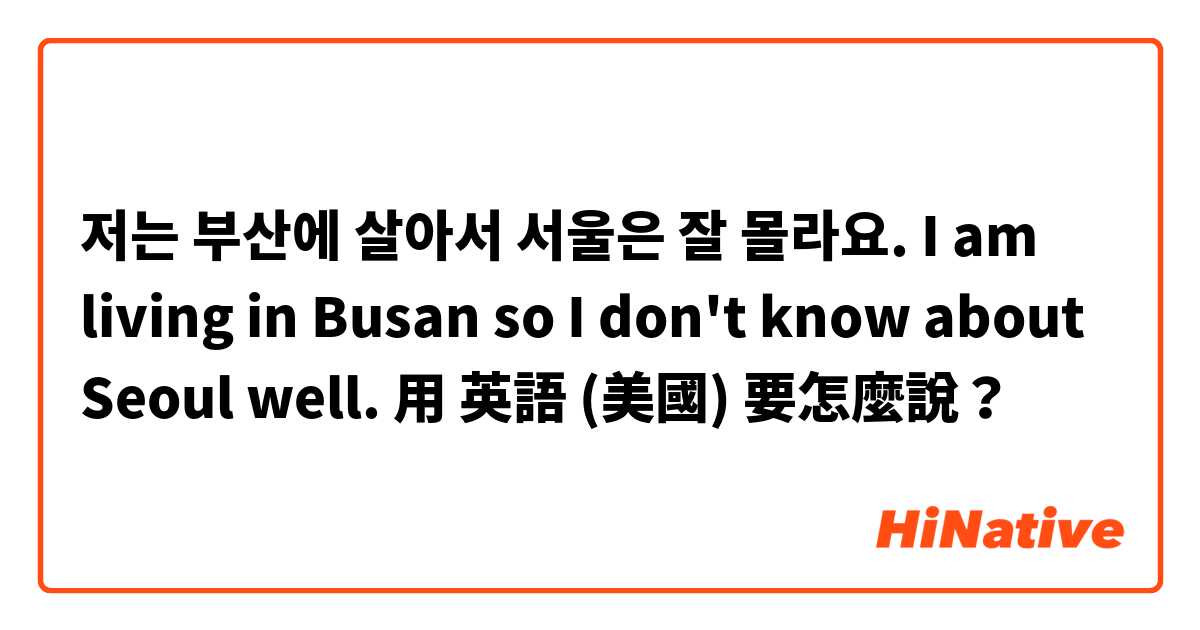 저는 부산에 살아서 서울은 잘 몰라요. I am living in Busan so I don't know about Seoul well.用 英語 (美國) 要怎麼說？