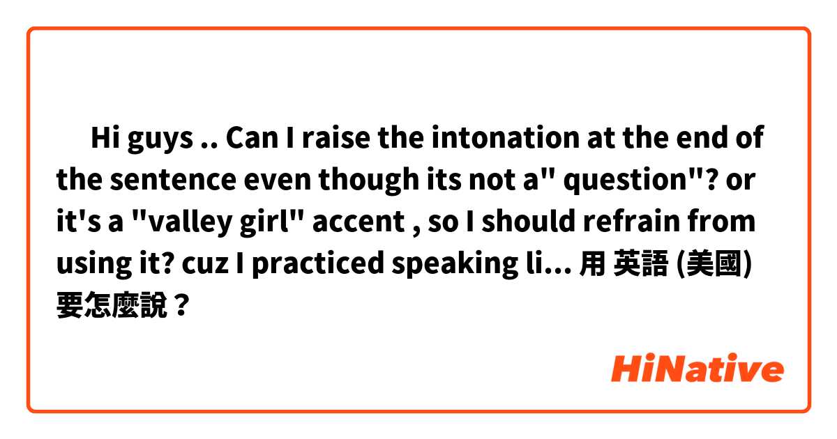 🤔 Hi guys .. Can I raise the intonation at the end of the sentence even though its not a" question"? or it's a "valley girl" accent , so I  should refrain from using it? cuz I practiced speaking like this, and it sounds a lot more like native. 用 英語 (美國) 要怎麼說？
