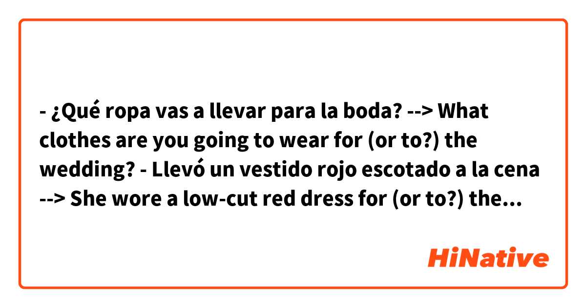 - ¿Qué ropa vas a llevar para la boda? -->
What clothes are you going to wear for (or to?) the wedding?

- Llevó un vestido rojo escotado a la cena -->
She wore a low-cut red dress for (or to?) the dinner

- La chica llevó un vestido blanco sin mangas a la playa --> The girl wore a sleeveless white dress for (or to?) the beach

- No deberías llevar ropa escotada a una ceremonia tan solemne --> You should not wear low-cut clothes for (or to?) such a solemn ceremony