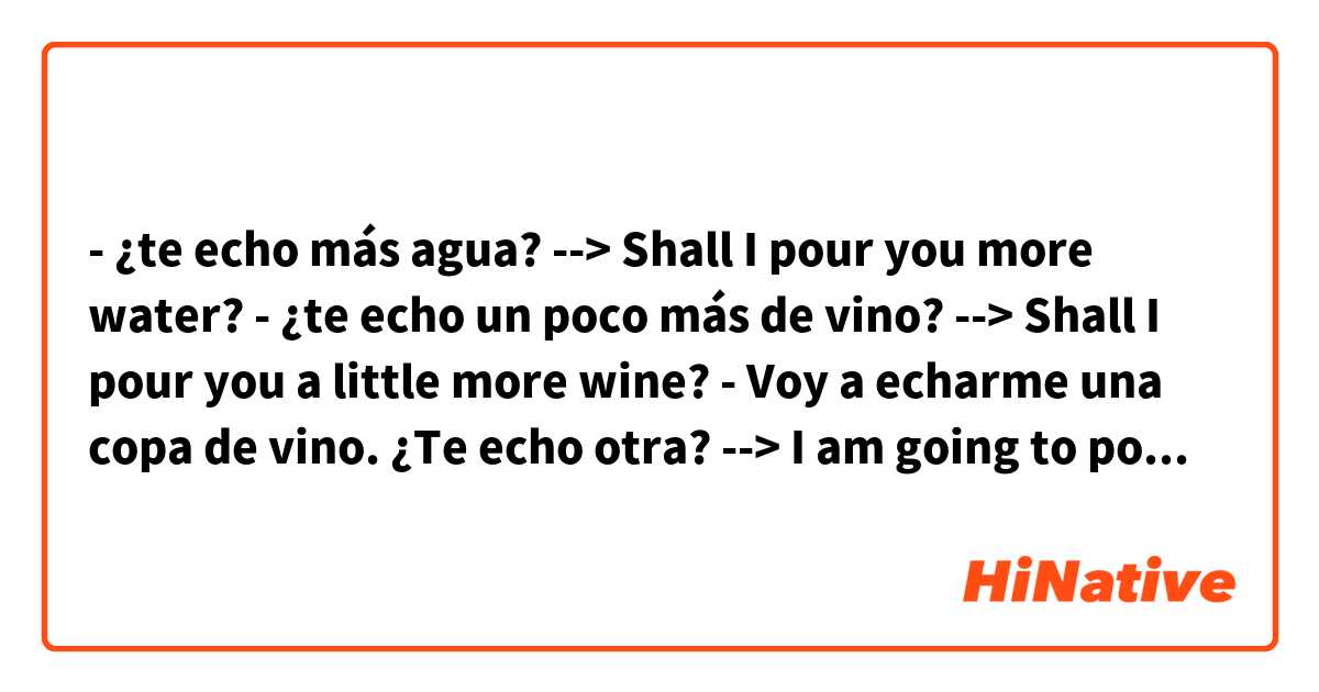- ¿te echo más agua? -->
 Shall I pour you more water?
- ¿te echo un poco más de vino? -->
Shall I pour you a little more wine?
- Voy a echarme una copa de vino. ¿Te echo otra? -->
I am going to pour myself a glass of wine. Shall I pour you another?
