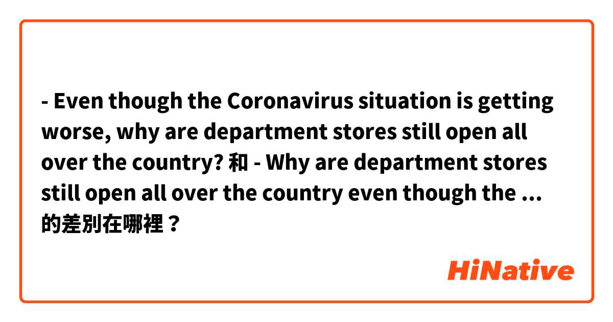 - Even though the Coronavirus situation is getting worse, why are department stores still open all over the country?
 和 - Why are department stores still open all over the country even though the Coronavirus situation is getting worse? 的差別在哪裡？