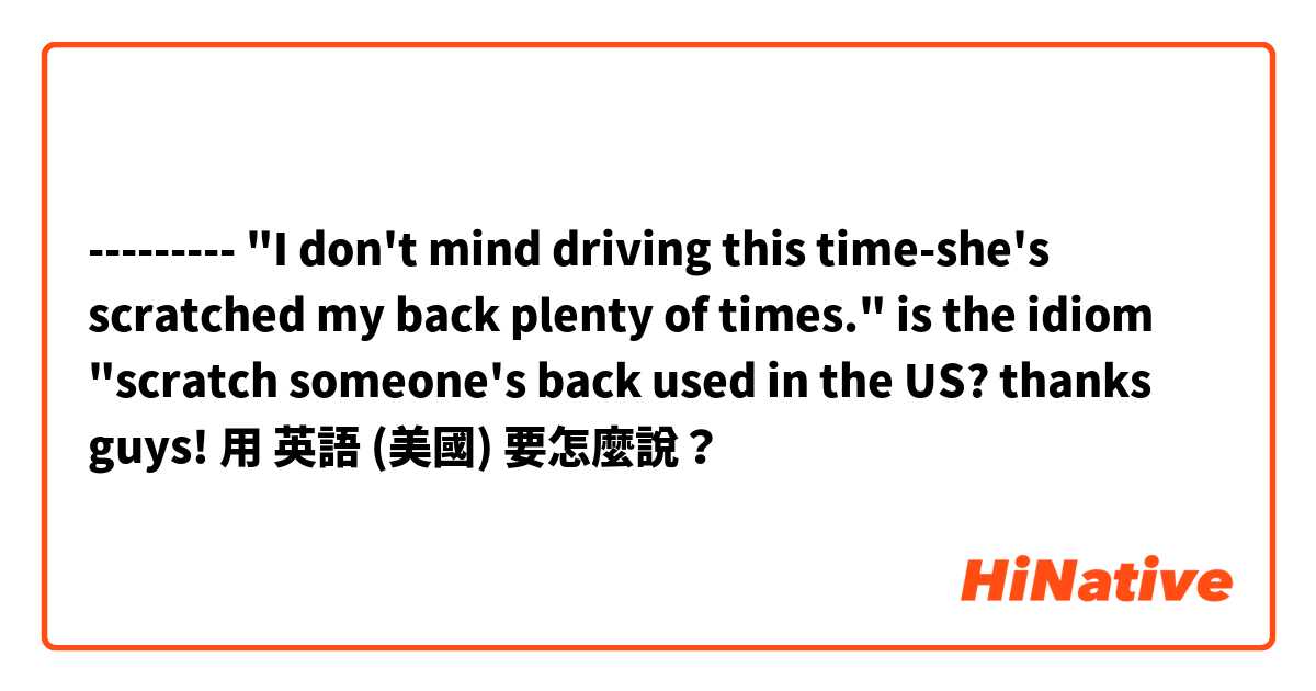 --------- "I don't mind driving this time-she's scratched my back plenty of times." is the idiom "scratch someone's back used in the US? thanks guys!用 英語 (美國) 要怎麼說？