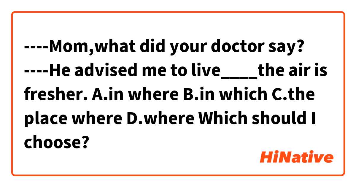 ----Mom,what did your doctor say?
----He advised me to live____the air is fresher.
A.in where   B.in which    C.the place where    D.where
Which should I choose?