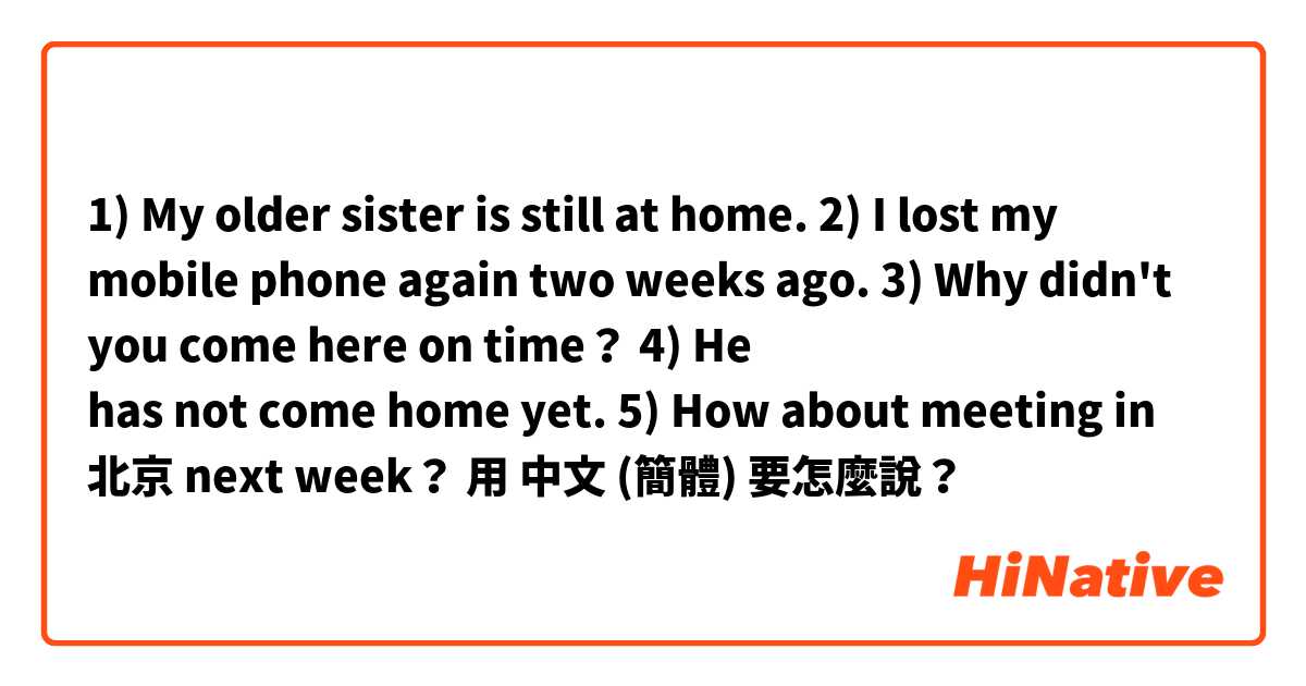 1) My older sister is still at home.
2) I lost my mobile phone again two weeks ago.
3) Why didn't you come here on time？
4) He has not come home yet.
5) How about meeting in 北京 next week？用 中文 (簡體) 要怎麼說？