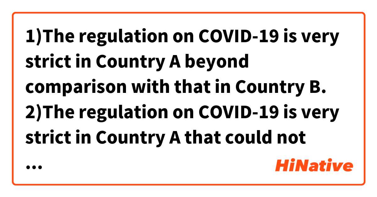 1)The regulation on COVID-19 is very strict in Country A beyond comparison with that in Country B.
2)The regulation on COVID-19 is very strict in Country A that could not compare to that in Country B.
Does these sound natural? Which one is more natural?用 英語 (美國) 要怎麼說？