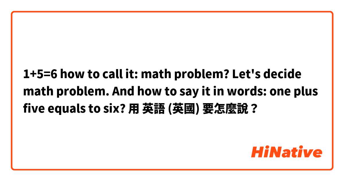 1+5=6 how to call it: math problem? Let's decide math problem. And how to say it in words: one plus five equals to six? 用 英語 (英國) 要怎麼說？