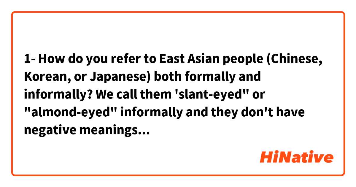 1- How do you refer to East Asian people (Chinese, Korean, or Japanese) both formally and informally?

We call them 'slant-eyed" or "almond-eyed" informally and they don't have  negative meanings (just describing their eyes shape as different from ours).

I want to say:

"The slant-eyed people are leading the field in sports like table tennis and gymnastics."

2- What is the term for an eye-shape that is like Chinese people's?

"Her eyes are ...-shaped, like Chinese!"
