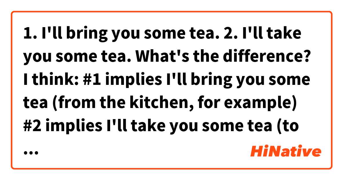 1. I'll bring you some tea.
2. I'll take you some tea.
What's the difference?
I think:
#1 implies I'll bring you some tea (from the kitchen, for example)
#2 implies I'll take you some tea (to you).

Am I right?
Thanks :)

