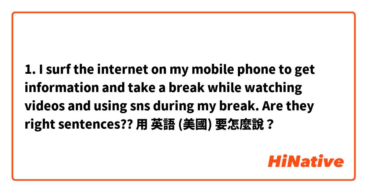 1. I surf the internet on my mobile phone to get information and take a break while watching videos and using sns during my break. 
Are they right sentences??用 英語 (美國) 要怎麼說？