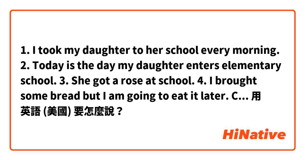 1. I took my daughter to her school every morning.
2. Today is the day my daughter enters elementary school. 
3. She got a rose at school.
4. I brought some bread but I am going to eat it later.

Can you correct the sentences?用 英語 (美國) 要怎麼說？