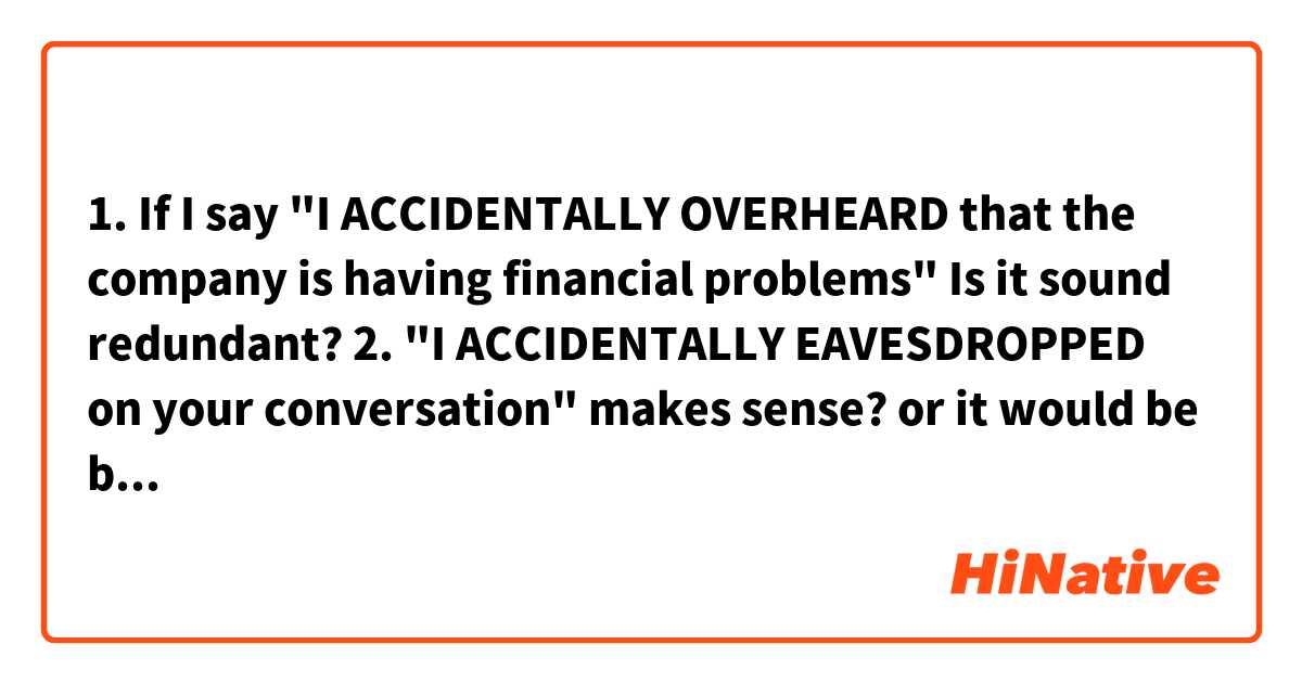 1. If I say "I ACCIDENTALLY OVERHEARD that the company is having financial problems"

Is it sound redundant?

2. "I ACCIDENTALLY EAVESDROPPED on your conversation" makes sense? or it would be better to say "I OVERHEARD your conversation"

