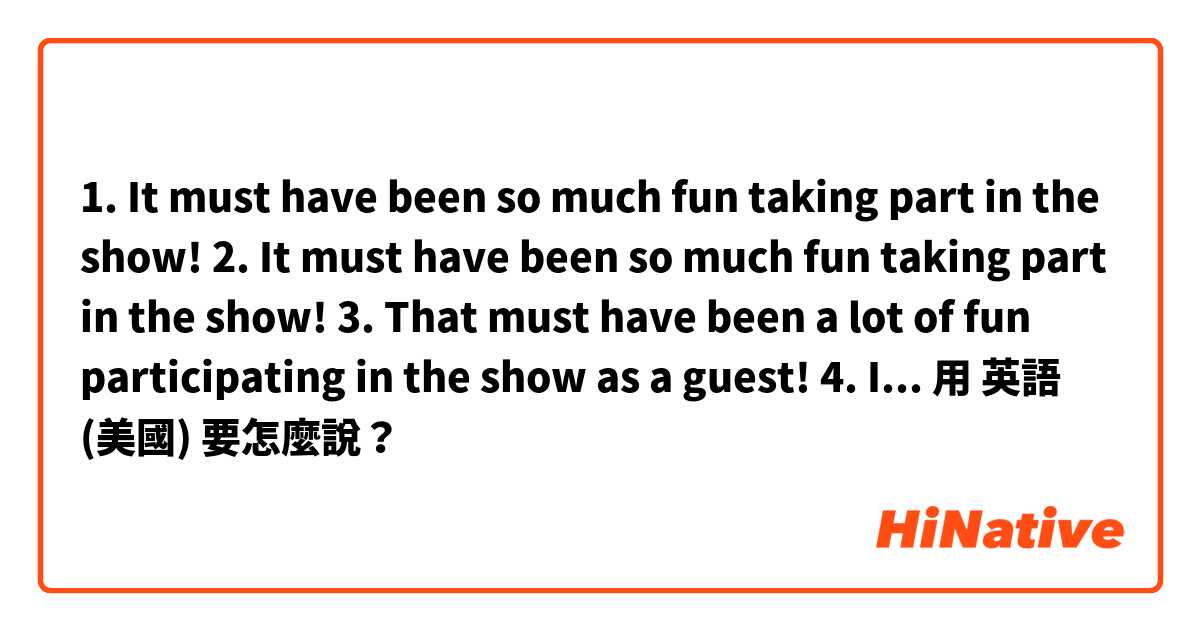 1. It must have been so much fun taking part in the show!

2. It must have been so much fun taking part in the show!

3. That must have been a lot of fun participating in the show as a guest!

4. It was a lot of fun participating in the show!用 英語 (美國) 要怎麼說？