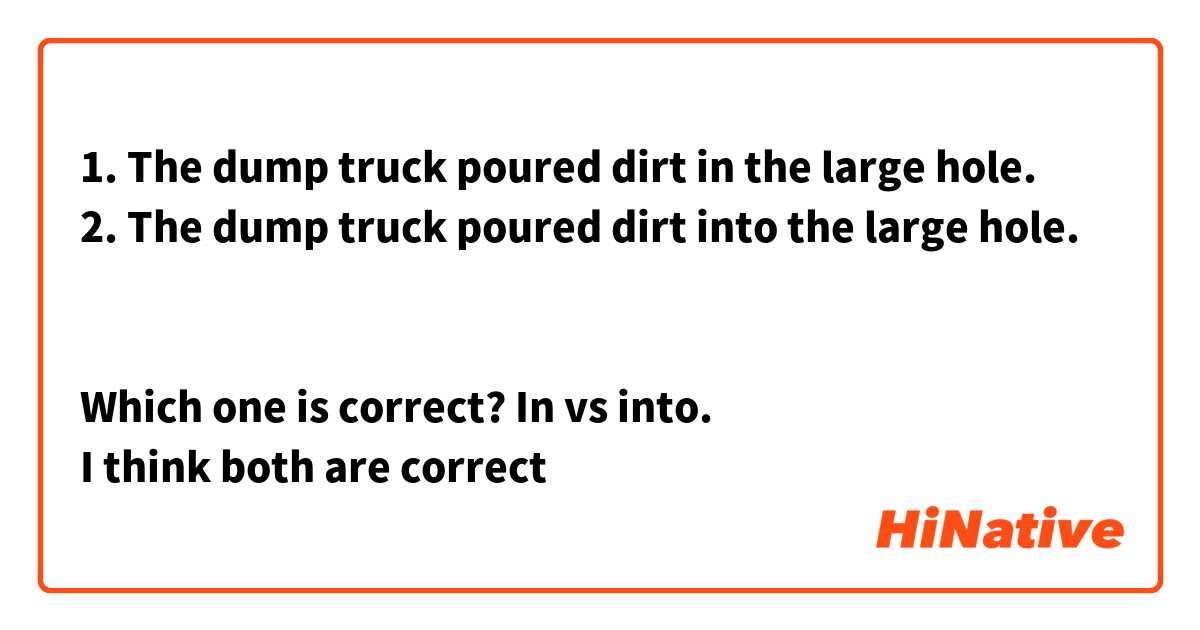 1. The dump truck poured dirt in the large hole.
2. The dump truck poured dirt into the large hole.


Which one is correct? In vs into.
I think both are correct